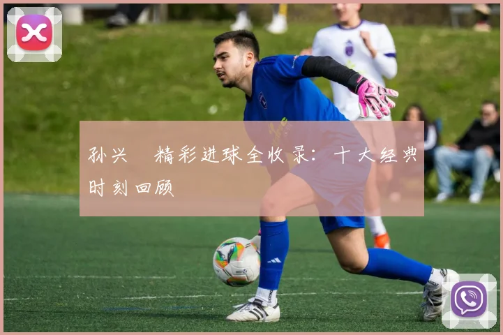 孙兴慜精彩进球全收录:十大经典时刻回顾