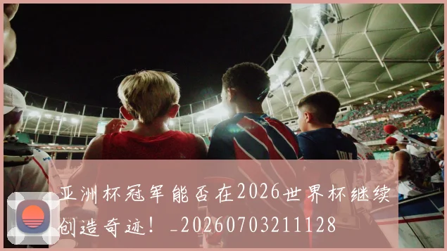 亚洲杯冠军能否在2026世界杯继续创造奇迹!_20260703211128