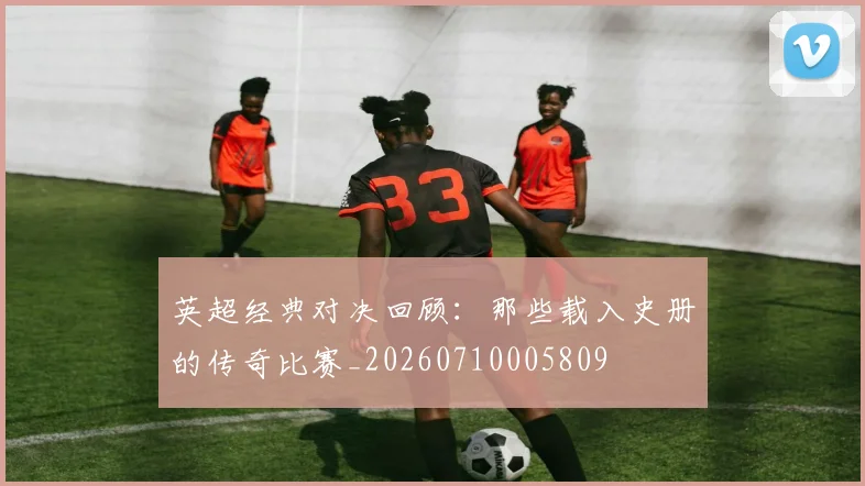 英超经典对决回顾：那些载入史册的传奇比赛_20260710005809