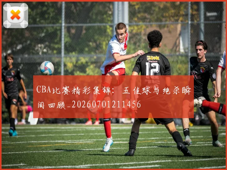CBA比赛精彩集锦:五佳球与绝杀瞬间回顾_20260701211456
