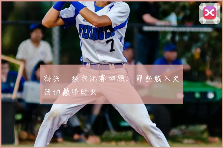 孙兴慜经典比赛回顾:那些载入史册的巅峰时刻