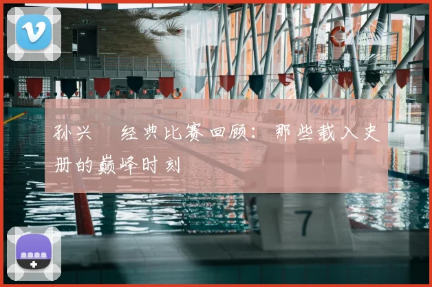 孙兴慜经典比赛回顾：那些载入史册的巅峰时刻