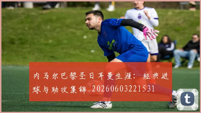 内马尔巴黎圣日耳曼生涯：经典进球与助攻集锦_20260603221531