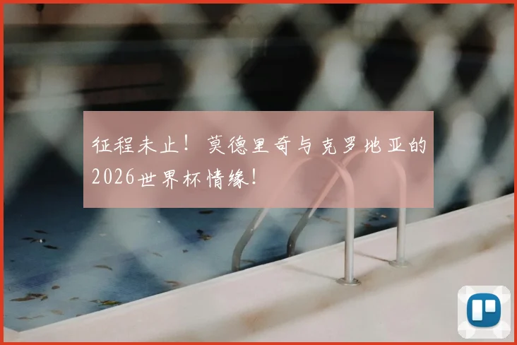 征程未止！莫德里奇与克罗地亚的2026世界杯情缘！
