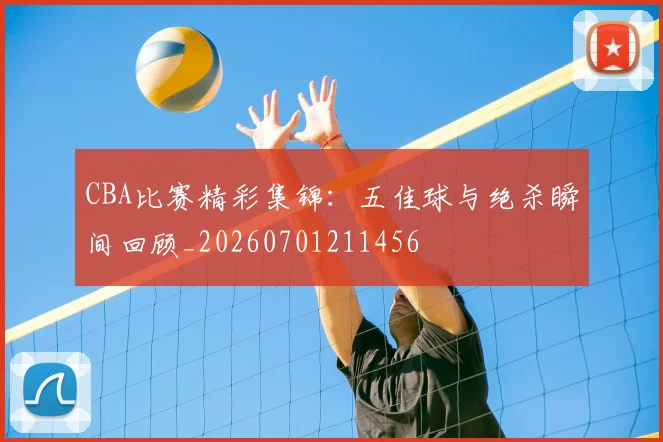 CBA比赛精彩集锦：五佳球与绝杀瞬间回顾_20260701211456