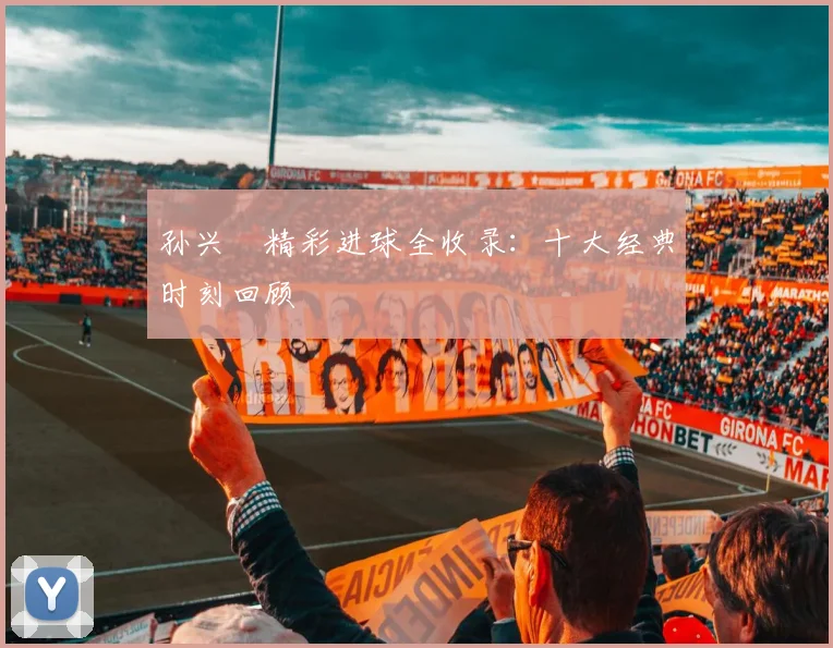 孙兴慜精彩进球全收录：十大经典时刻回顾