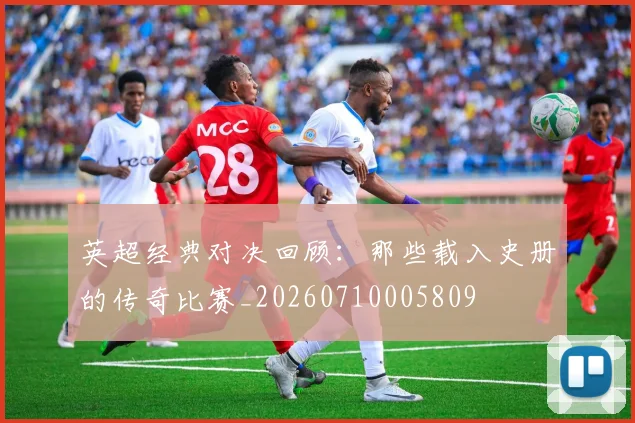 英超经典对决回顾:那些载入史册的传奇比赛_20260710005809