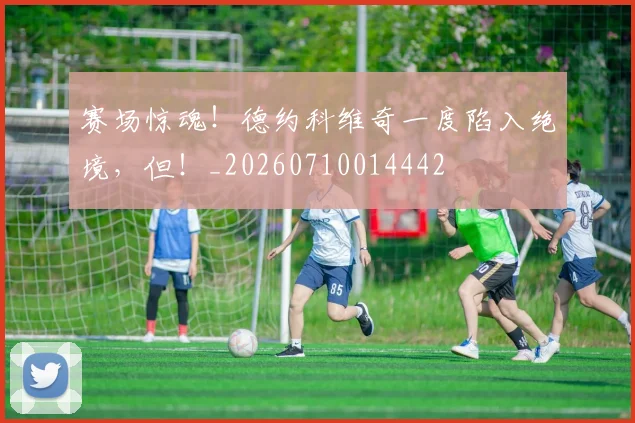 赛场惊魂!德约科维奇一度陷入绝境,但!_20260710014442