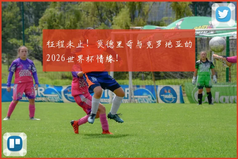 征程未止!莫德里奇与克罗地亚的2026世界杯情缘!