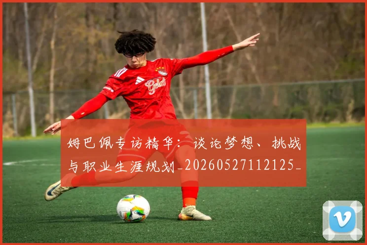 姆巴佩专访精华:谈论梦想、挑战与职业生涯规划_20260527112125_20260703231234