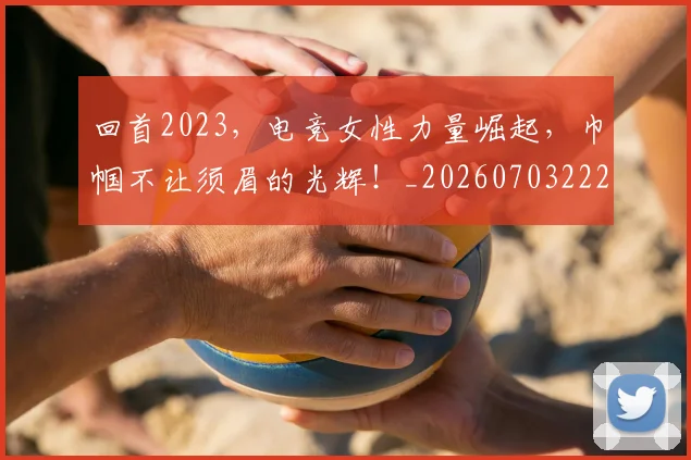 回首2023,电竞女性力量崛起,巾帼不让须眉的光辉!_20260703222657_20260719160903