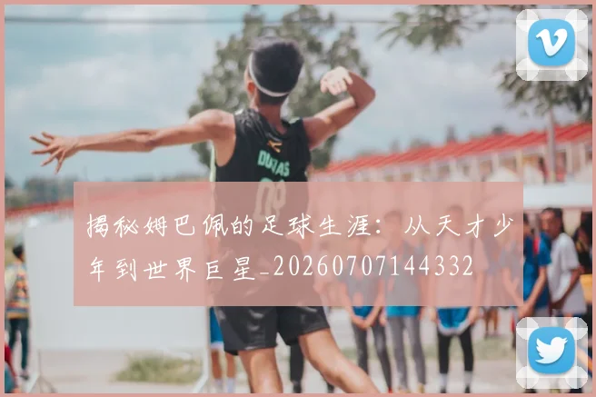 揭秘姆巴佩的足球生涯：从天才少年到世界巨星_20260707144332